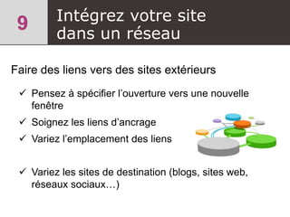 Intégrez votre site
dans un réseau
Faire des liens vers des sites extérieurs
 Pensez à spécifier l’ouverture vers une nouvelle
fenêtre
 Soignez les liens d’ancrage
 Variez l’emplacement des liens
 Variez les sites de destination (blogs, sites web,
réseaux sociaux…)
 