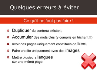 Quelques erreurs à éviter
Dupliquer du contenu existant
Accumuler des mots clés (y compris en trichant !!)
Avoir des pages uniquement constitués de liens
Faire un site uniquement avec des images
Mettre plusieurs langues
sur une même page
Ce qu’il ne faut pas faire !
 
