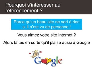 Pourquoi s’intéresser au
référencement ?
Parce qu’un beau site ne sert à rien
si il n’est vu de personne !
Vous aimez votre site Internet ?
Alors faites en sorte qu’il plaise aussi à Google
 