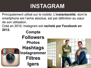 INSTAGRAM
Principalement utilisé sur le mobile. L’instantanéité, dont le
smartphone est l’arme absolue, est par définition au cœur
de son utilisation.
Créé en 2010, Instagram est racheté par Facebook en
2012.
Compte
Followers
Photos
Hashtags
Instagrammer
Filtres
Igers
 