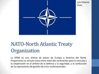 NATO-North Atlantic Treaty
Organization
La OTAN es una alianza de países de Europa y América del Norte.
Proporciona un vínculo único entre estos dos continentes para la consulta y
la cooperación en el ámbito de la defensa y la seguridad, y la conducción
de las operaciones de gestión de crisis multinacionales.
Luis Palacios
Vives
 