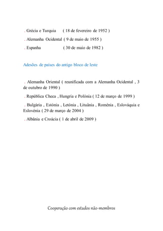 . Grécia e Turquia ( 18 de fevereiro de 1952 )
. Alemanha Ocidental ( 9 de maio de 1955 )
. Espanha ( 30 de maio de 1982 )
Adesões de países do antigo bloco de leste
. Alemanha Oriental ( reunificada com a Alemanha Ocidental , 3
de outubro de 1990 )
. República Checa , Hungria e Polónia ( 12 de março de 1999 )
. Bulgária , Estónia , Letónia , Lituânia , Roménia , Eslováquia e
Eslovénia ( 29 de março de 2004 )
. Albânia e Croácia ( 1 de abril de 2009 )
Cooperação com estados não-membros
 