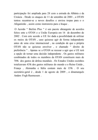 participação foi ampliada para 28 com a entrada da Albânia e da
Croácia . Desde os ataques de 11 de setembro de 2001 , a OTAN
tentou recentrar-se a novos desafios e enviou tropas para o o
Afeganistão , assim como instrutores para o Iraque .
O Acordo “ Berlim Plus “ é um pacote abrangente de acordos
feitos ente a OTAN e a União Europeia em 16 de dezembro de
2002 . Com este acordo a UE foi dada a possibilidade de utilizar
os meios da OTAN , caso quisesse agir de forma independente
antes de uma crise internacional , na condição de que a própria
OTAN não se quisesse envolver , o chamado “ direito de
preferência “ . Apenas se a OTAN se recusar a agir que a UE terá
a opção de tornar uma decisão independente . Os gastos militares
combinados de todos os membros da OTAN constituem mais de
70% dos gastos de defesa mundiais . Os Estados Unidos sozinhos
totalizavam 43% dos gastos militares do mundo e o Reino Unido ,
França , Alemanha e Itália contam mais de 15% . O seu
secretário-geral é , desde 1 de agosto de 2009 , o dinamarquês
Anders Fogh Rasmussen .
 