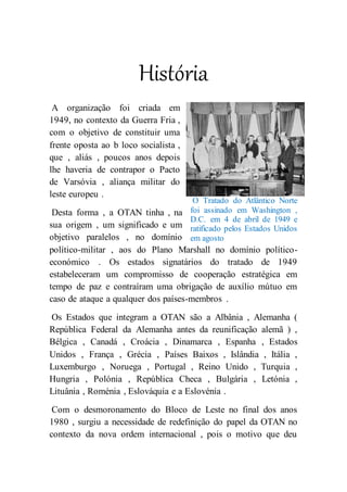 História
A organização foi criada em
1949, no contexto da Guerra Fria ,
com o objetivo de constituir uma
frente oposta ao b loco socialista ,
que , aliás , poucos anos depois
lhe haveria de contrapor o Pacto
de Varsóvia , aliança militar do
leste europeu .
Desta forma , a OTAN tinha , na
sua origem , um significado e um
objetivo paralelos , no domínio
político-militar , aos do Plano Marshall no domínio político-
económico . Os estados signatários do tratado de 1949
estabeleceram um compromisso de cooperação estratégica em
tempo de paz e contraíram uma obrigação de auxílio mútuo em
caso de ataque a qualquer dos países-membros .
Os Estados que integram a OTAN são a Albânia , Alemanha (
República Federal da Alemanha antes da reunificação alemã ) ,
Bélgica , Canadá , Croácia , Dinamarca , Espanha , Estados
Unidos , França , Grécia , Países Baixos , Islândia , Itália ,
Luxemburgo , Noruega , Portugal , Reino Unido , Turquia ,
Hungria , Polónia , República Checa , Bulgária , Letónia ,
Lituânia , Roménia , Eslováquia e a Eslovénia .
Com o desmoronamento do Bloco de Leste no final dos anos
1980 , surgiu a necessidade de redefinição do papel da OTAN no
contexto da nova ordem internacional , pois o motivo que deu
O Tratado do Atlântico Norte
foi assinado em Washington ,
D.C. em 4 de abril de 1949 e
ratificado pelos Estados Unidos
em agosto
 