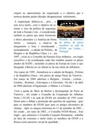 origem ao aparecimento da organização e o objetivo que a
norteou durante quatro décadas desapareceram subitamente .
A organização dedicou-se , pois , a
esta nova tarefa , com o objetivo de se
tornar o eixo da política de segurança
de toda a Europa ( isto , é considerando
também os países que antes formavam
o bloco adversário ) e América do Norte.
Assim , começou a tratar-se do
alargamento a leste ( considerando ,
nomeadamente , a adesão da Polónia , da
Hungria e da República Checa ) e , em
1997 , criou-se o Conselho da Parceria Euro-Atlântica , um órgão
consultivo e de coordenação onde têm também assento os países
aliados da NATO , incluindo os países da Europa de Leste o que
desagrada à Rússia ao ver afastar-se da sua esfera de influência .
Em março de 1999 , formalizou-se a adesão da Hungria , Polónia
e da República Checa , três países do antigo Pacto de Varsóvia .
Em março de 2004 aderiram a Bulgária , Estónia , Letónia ,
Lituânia , Roménia , Eslováquia e a Eslovénia , No dia 1 de abril
de 2009 aderiram à Organização a Albânia e a Croácia .
Com a queda do Muro de Berlim e desintegração do Pacto de
Varsóvia , foi criado o Conselho de Cooperação do Atlântico
Norte ( CCAN ) na sede da OTAN em setembro de 1991 como
fórum para o debate e promoção das questões de segurança , quer
para os membros da OTAN quer para os antigos adversários da
Aliança . Após os ataques terroristas de 11 de setembro de 2001 ,
foi criado , em maio de 2002 , o Conselho OTAN-Rússia . Este
órgão , que substituiu o Conselho Conjunto Permanente , trabalha
na base do consenso e inclui todos os membros da OTAN e a
Rússia como parceiros em pé de igualdade .
Reunião de ministros
da defesa de países
membros na sede da
OTAN em Lisboa ,
Portugal
 