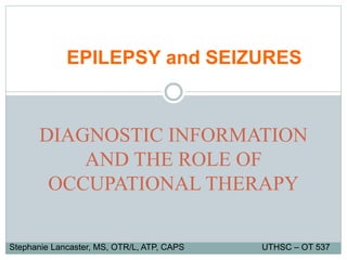 DIAGNOSTIC INFORMATION
AND THE ROLE OF
OCCUPATIONAL THERAPY
EPILEPSY and SEIZURES
Stephanie Lancaster, MS, OTR/L, ATP, CAPS UTHSC – OT 537
 