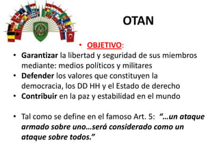 OTAN
• OBJETIVO:
• Garantizar la libertad y seguridad de sus miembros
mediante: medios políticos y militares
• Defender los valores que constituyen la
democracia, los DD HH y el Estado de derecho
• Contribuir en la paz y estabilidad en el mundo
• Tal como se define en el famoso Art. 5: “…un ataque
armado sobre uno…será considerado como un
ataque sobre todos.”
 
