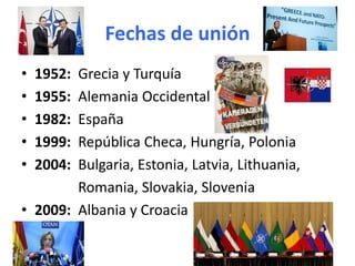 Fechas de unión
• 1952: Grecia y Turquía
• 1955: Alemania Occidental
• 1982: España
• 1999: República Checa, Hungría, Polonia
• 2004: Bulgaria, Estonia, Latvia, Lithuania,
Romania, Slovakia, Slovenia
• 2009: Albania y Croacia
 