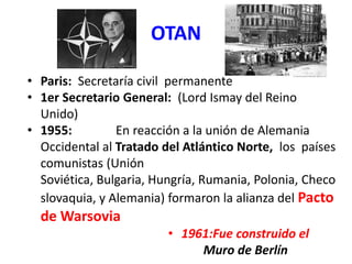 OTAN
• Paris: Secretaría civil permanente
• 1er Secretario General: (Lord Ismay del Reino
Unido)
• 1955: En reacción a la unión de Alemania
Occidental al Tratado del Atlántico Norte, los países
comunistas (Unión
Soviética, Bulgaria, Hungría, Rumania, Polonia, Checo
slovaquia, y Alemania) formaron la alianza del Pacto
de Warsovia
• 1961:Fue construido el
Muro de Berlín
 