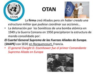 OTAN
• La firma creó Aliados pero sin haber creado una
estructura militar que pudiese coordinar sus acciones…
• La detonación por los Soviéticos de una bomba atómica en
1949 y la Guerra Coreana en 1950 precipitaron la estructura de
mando consolidado por:
El Cuartel General Supremo de las Fuerzas Aliadas de Europa.
(SHAPE) con SEDE en Rocquencourt, Francia.
• El general Dwight D. Eisenhower fue el primer Comandante
Supremo Aliado en Europa
 