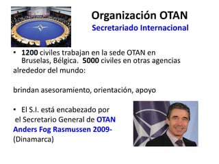 Organización OTAN
E Secretariado Internacional
• 1200 civiles trabajan en la sede OTAN en
Bruselas, Bélgica. 5000 civiles en otras agencias
alrededor del mundo:
brindan asesoramiento, orientación, apoyo
• El S.I. está encabezado por
el Secretario General de OTAN
Anders Fog Rasmussen 2009-
(Dinamarca)
 
