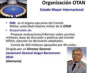 Organización OTAN
Estado Mayor Internacional
• EMI: es el órgano ejecutivo del Comité
Militar, autoridad máxima militar de la OTAN
• Responsable de:
Preparar evaluaciones/informes sobre asuntos
militares, base de discusión y políticas del Comité
Militar, ejecutar las decisiones adoptadas.
Consta de 450 militares apoyados por 90 civiles.
Dirigida por un Director General:
Lieutenant General Jürgen Bornemann
2010-
(Alemania)
 