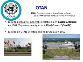 OTAN
1966: Francia anunció su intención de retirarse
de la OTAN pero se mantuvo dentro de la Alianza
• La sede del Cuartel General se estableció en Casteau, Bélgica
en 1967 “Supreme Headquarters Allied Powers” (SHAPE)
• La sede de OTAN se estableció en Bruselas en 1967
 