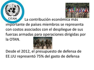 La contribución económica más
importante de países miembros se representa
con costos asociados con el despliegue de sus
fuerzas armadas para operaciones dirigidas por
la OTAN.
Desde el 2012, el presupuesto de defensa de
EE.UU representó 75% del gasto de defensa
 