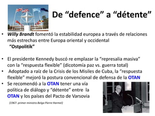 De “defence” a “détente”
• Willy Brandt fomentó la estabilidad europea a través de relaciones
más estrechas entre Europa oriental y occidental
“Ostpolitik”
• El presidente Kennedy buscó re emplazar la “represalia masiva”
con la “respuesta flexible” (dicotomía paz vs. guerra total)
• Adoptado a raíz de la Crisis de los Misiles de Cuba, la “respuesta
flexible” mejoró la postura convencional de defensa de la OTAN
• Se recomendó a la OTAN tener una vía
política de diálogo y “détente” entre la
OTAN y los países del Pacto de Varsovia
(1967- primer ministro Belga Pierre Harmel)
 