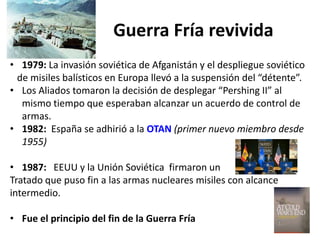 Guerra Fría revivida
• 1979: La invasión soviética de Afganistán y el despliegue soviético
de misiles balísticos en Europa llevó a la suspensión del “détente”.
• Los Aliados tomaron la decisión de desplegar “Pershing II” al
mismo tiempo que esperaban alcanzar un acuerdo de control de
armas.
• 1982: España se adhirió a la OTAN (primer nuevo miembro desde
1955)
• 1987: EEUU y la Unión Soviética firmaron un
Tratado que puso fin a las armas nucleares misiles con alcance
intermedio.
• Fue el principio del fin de la Guerra Fría
 