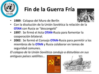 Fin de la Guerra Fría
• 1989: Colapso del Muro de Berlín
• Con la disolución de la Unión Soviética la relación de la
OTAN con Rusia se “descongeló”
• 1997: Se firmó el Acta OTAN-Rusia para fomentar la
cooperación bilateral.
• 2002: Se formó el Consejo OTAN-Rusia para permitir a los
miembros de la OTAN y Rusia colaborar en temas de
seguridad comunes.
El colapso de la Unión Soviética condujo a disturbios en sus
antiguos países satélites…
 