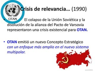 Crisis de relevancia… (1990)
• El colapso de la Unión Soviética y la
disolución de la alianza del Pacto de Varsovia
representaron una crisis existencial para OTAN.
• OTAN emitió un nuevo Concepto Estratégico
con un enfoque más amplio en el nuevo sistema
multipolar.
 