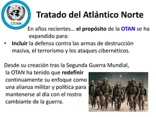 Tratado del Atlántico Norte
En años recientes… el propósito de la OTAN se ha
expandido para:
• Incluir la defensa contra las armas de destrucción
masiva, el terrorismo y los ataques cibernéticos.
Desde su creación tras la Segunda Guerra Mundial,
la OTAN ha tenido que redefinir
continuamente su enfoque como
una alianza militar y política para
mantenerse al día con el rostro
cambiante de la guerra.
 