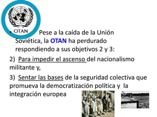 • Pese a la caída de la Unión
Soviética, la OTAN ha perdurado
respondiendo a sus objetivos 2 y 3:
2) Para impedir el ascenso del nacionalismo
militante y,
3) Sentar las bases de la seguridad colectiva que
promueva la democratización política y la
integración europea
 