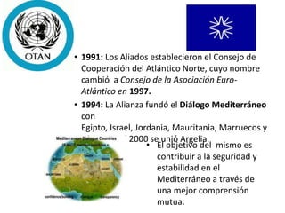 • 1991: Los Aliados establecieron el Consejo de
Cooperación del Atlántico Norte, cuyo nombre
cambió a Consejo de la Asociación Euro-
Atlántico en 1997.
• 1994: La Alianza fundó el Diálogo Mediterráneo
con
Egipto, Israel, Jordania, Mauritania, Marruecos y
Túnez. En el 2000 se unió Argelia.
• El objetivo del mismo es
contribuir a la seguridad y
estabilidad en el
Mediterráneo a través de
una mejor comprensión
mutua.
 