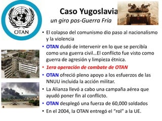 Caso Yugoslavia
un giro pos-Guerra Fría
• El colapso del comunismo dio paso al nacionalismo
y la violencia
• OTAN dudó de intervenir en lo que se percibía
como una guerra civil…El conflicto fue visto como
guerra de agresión y limpieza étnica.
• 1era operación de combate de OTAN
• OTAN ofreció pleno apoyo a los esfuerzos de las
NNUU incluida la acción militar.
• La Alianza llevó a cabo una campaña aérea que
ayudó poner fin al conflicto.
• OTAN desplegó una fuerza de 60,000 soldados
• En el 2004, la OTAN entregó el “rol” a la UE.
 