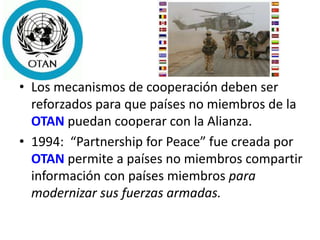 • Los mecanismos de cooperación deben ser
reforzados para que países no miembros de la
OTAN puedan cooperar con la Alianza.
• 1994: “Partnership for Peace” fue creada por
OTAN permite a países no miembros compartir
información con países miembros para
modernizar sus fuerzas armadas.
 