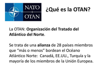¿Qué es la OTAN?
La OTAN: Organización del Tratado del
Atlántico del Norte.
Se trata de una alianza de 28 países miembros
que “más o menos” bordean el Océano
Atlántico Norte: Canadá, EE.UU., Turquía y la
mayoría de los miembros de la Unión Europea.
 