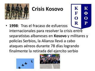 Crisis Kosovo
• 1998: Tras el fracaso de esfuerzos
internacionales para resolver la crisis entre
separatistas albaneses en Kosovo y militares y
policías Serbios, la Alianza llevó a cabo
ataques aéreos durante 78 días logrando
finalmente la retirada del ejercito serbio
 