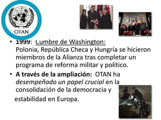 • 1999: Cumbre de Washington:
Polonia, República Checa y Hungría se hicieron
miembros de la Alianza tras completar un
programa de reforma militar y político.
• A través de la ampliación: OTAN ha
desempeñado un papel crucial en la
consolidación de la democracia y
estabilidad en Europa.
 