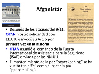 Afganistán
• Después de los ataques del 9/11,
OTAN mostró solidaridad con
EE.UU. e invocó su Art. 5 por
primera vez en la historia
• OTAN asumió el comando de la Fuerza
Internacional de Asistencia para la Seguridad
(ISAF) enviada por las NN.UU.
• El mantenimiento de la paz “peacekeeping” se ha
vuelto tan difícil como el hacer la paz
“peacemaking“.
 