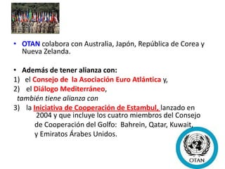 • OTAN colabora con Australia, Japón, República de Corea y
Nueva Zelanda.
• Además de tener alianza con:
1) el Consejo de la Asociación Euro Atlántica y,
2) el Diálogo Mediterráneo,
también tiene alianza con
3) la Iniciativa de Cooperación de Estambul, lanzado en
2004 y que incluye los cuatro miembros del Consejo
de Cooperación del Golfo: Bahrein, Qatar, Kuwait,
y Emiratos Árabes Unidos.
 
