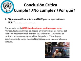 Conclusión Crítica
¿ Cumple? ¿No cumple? ¿Por qué?
1. “Llueven críticas sobre la OTAN por su operación en
Libia” Fuente: 8 de abril de 2011 en Noticias Política
Por segunda vez la OTAN bombardea sus posiciones por error.
Primero, la alianza militar no dispara un tiro mientras las fuerzas del
líder libio Moamar Gadafi avanzan 160 kilómetros (100 millas) en
territorio en manos de los rebeldes. Después, la OTAN dispara
accidentalmente contra los rebeldes Libios que se transportaban en
tanques.
 