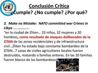 Conclusión Crítica
¿Cumple? ¿No cumple? ¿Por qué?
2. Make no Mistake: NATO committed war Crimes in
Libya Fuente: tv.globalresarch 2011
“en la ciudad de Zliten… 33 niños, 32 mujeres y 20
hombres, como resultado de ataques deliberados de la
OTAN de las zonas residenciales y de infraestructura
civil…Zliten ha estado bajo constante bombardeo de la
OTAN…7 casas de civiles agricultores locales fueron
destruidos, matando a familias enteras. En las 20 familias
fueron blanco de los bombardeos de la OTAN.’”
 
