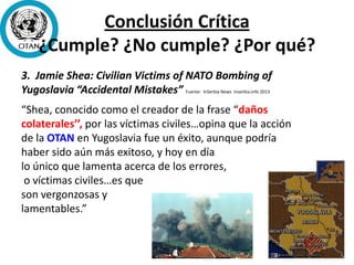 Conclusión Crítica
¿Cumple? ¿No cumple? ¿Por qué?
3. Jamie Shea: Civilian Victims of NATO Bombing of
Yugoslavia “Accidental Mistakes” Fuente: InSerbia News Inserbia.info 2013
“Shea, conocido como el creador de la frase “daños
colaterales’’, por las víctimas civiles…opina que la acción
de la OTAN en Yugoslavia fue un éxito, aunque podría
haber sido aún más exitoso, y hoy en día
lo único que lamenta acerca de los errores,
o víctimas civiles…es que
son vergonzosas y
lamentables.”
 