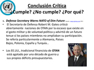 Conclusión Crítica
¿Cumple? ¿No cumple? ¿Por qué?
4. Defense Secretary Warns NATO of Dim Future Ruente: www.nytimes.com 2011
• El Secretario de Defensa Robert M. Gates criticó
abiertamente naciones de OTAN por la escasez que existe en
el gasto militar y de voluntad política y advirtió de un futuro
tenue si los países miembros no ampliaban su participación.
Se refería particularmente a Alemania, Paises
Bajos, Polonia, España y Turquía…
• Los EE.UU., tradicional financista de OTAN
está agotado por una década de guerra y
sus propios déficits presupuestarios.
 