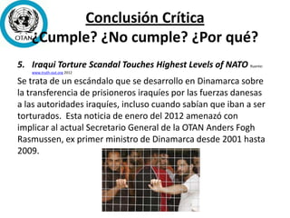 Conclusión Crítica
¿Cumple? ¿No cumple? ¿Por qué?
5. Iraqui Torture Scandal Touches Highest Levels of NATO Ruente:
www.truth-out.org 2012
Se trata de un escándalo que se desarrollo en Dinamarca sobre
la transferencia de prisioneros iraquíes por las fuerzas danesas
a las autoridades iraquíes, incluso cuando sabían que iban a ser
torturados. Esta noticia de enero del 2012 amenazó con
implicar al actual Secretario General de la OTAN Anders Fogh
Rasmussen, ex primer ministro de Dinamarca desde 2001 hasta
2009.
 