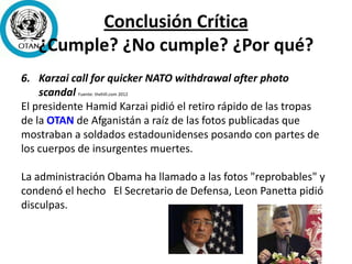 Conclusión Crítica
¿Cumple? ¿No cumple? ¿Por qué?
6. Karzai call for quicker NATO withdrawal after photo
scandal Fuente: thehill.com 2012
El presidente Hamid Karzai pidió el retiro rápido de las tropas
de la OTAN de Afganistán a raíz de las fotos publicadas que
mostraban a soldados estadounidenses posando con partes de
los cuerpos de insurgentes muertes.
La administración Obama ha llamado a las fotos "reprobables" y
condenó el hecho El Secretario de Defensa, Leon Panetta pidió
disculpas.
 