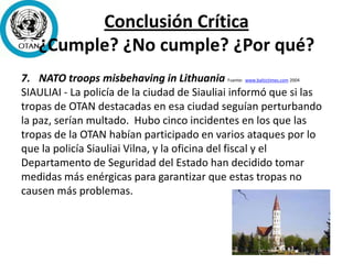 Conclusión Crítica
¿Cumple? ¿No cumple? ¿Por qué?
7. NATO troops misbehaving in Lithuania Fuente: www.baltictimes.com 2004
SIAULIAI - La policía de la ciudad de Siauliai informó que si las
tropas de OTAN destacadas en esa ciudad seguían perturbando
la paz, serían multado. Hubo cinco incidentes en los que las
tropas de la OTAN habían participado en varios ataques por lo
que la policía Siauliai Vilna, y la oficina del fiscal y el
Departamento de Seguridad del Estado han decidido tomar
medidas más enérgicas para garantizar que estas tropas no
causen más problemas.
 