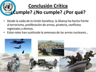 Conclusión Crítica
¿Cumple? ¿No cumple? ¿Por qué?
• Desde la caída de la Unión Soviética, la Alianza ha hecho frente
al terrorismo, proliferación de armas, piratería, conflictos
regionales y étnicos.
• Estos retos han sustituido la amenaza de las armas nucleares…
 