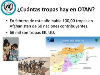 ¿Cuántas tropas hay en OTAN?
• En febrero de este año había 100,00 tropas en
Afghanistan de 50 naciones contribuyentes.
• 66 mil son tropas EE. UU.
 