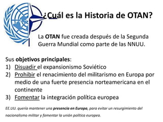 ¿Cuál es la Historia de OTAN?
La OTAN fue creada después de la Segunda
Guerra Mundial como parte de las NNUU.
Sus objetivos principales:
1) Disuadir el expansionismo Soviético
2) Prohibir el renacimiento del militarismo en Europa por
medio de una fuerte presencia norteamericana en el
continente
3) Fomentar la integración política europea
EE.UU. quería mantener una presencia en Europa, para evitar un resurgimiento del
nacionalismo militar y fomentar la unión política europea.
 