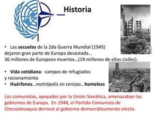 Historia
• Las secuelas de la 2da Guerra Mundial (1945)
dejaron gran parte de Europa devastada…
36 millones de Europeos muertos…(19 millones de ellos civiles).
• Vida cotidiana: campos de refugiados
y racionamiento
• Huérfanos…metrópolis en cenizas…homeless
Los comunistas, apoyados por la Unión Soviética, amenazaban los
gobiernos de Europa. En 1948, el Partido Comunista de
Checoslovaquia derrocó al gobierno democráticamente electo.
 