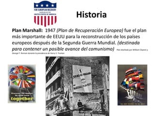 Historia
Plan Marshall: 1947 (Plan de Recuperación Europea) fue el plan
más importante de EEUU para la reconstrucción de los países
europeos después de la Segunda Guerra Mundial. (destinada
para contener un posible avance del comunismo) Plan diseñado por William Clayton y
George F. Kennan durante la presidencia de Harry S. Truman
 