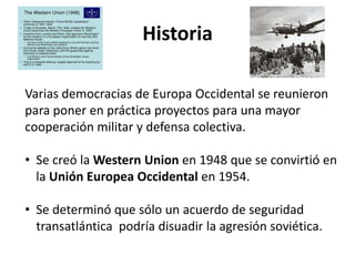 Historia
Varias democracias de Europa Occidental se reunieron
para poner en práctica proyectos para una mayor
cooperación militar y defensa colectiva.
• Se creó la Western Union en 1948 que se convirtió en
la Unión Europea Occidental en 1954.
• Se determinó que sólo un acuerdo de seguridad
transatlántica podría disuadir la agresión soviética.
 