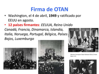 Firma de OTAN
• Washington, el 4 de abril, 1949 y ratificado por
EEUU en agosto.
• 12 países firmantes: EEUUA, Reino Unido
Canadá, Francia, Dinamarca, Islandia,
Italia, Noruega, Portugal, Bélgica, Países
Bajos, Luxemburgo
Ministro Consejero Dean Acheson EEUU, Ernest
Bevin U.K ,
 