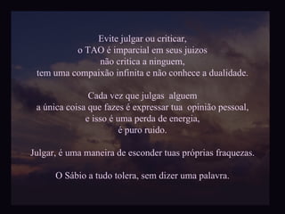 Evite julgar ou criticar, o TAO é imparcial em seus juizos não critica a ninguem, tem uma compaixão infinita e não conhece a dualidade. Cada vez que julgas  alguem a única coisa que fazes é expressar tua  opinião pessoal, e isso é uma perda de energia, é puro ruido. Julgar, é uma maneira de esconder tuas próprias fraquezas. O Sábio a tudo tolera, sem dizer uma palavra. 