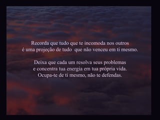 Recorda que tudo que te incomoda nos outros é uma projeção de tudo  que não venceu em ti mesmo. Deixa que cada um resolva seus problemas e concentra tua energia em tua própria vida. Ocupa-te de ti mesmo, não te defendas. 