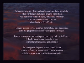 Progressivamente, desenvolverás a arte de falar sem falar, e tua verdadeira natureza interna substituirá tua personalidade artificial, deixando aparecer a luz de teu coração e o poder da sabedoria do silêncio. Graças a esssa força, atrairás  para ti tudo que necessitas para tua própria realização e completa  liberação. Porem tens que ter cuidado para que o ego não se infiltre… O Poder permanece quando  o ego se mantém tranquilo e em silêncio. Se teu ego se impõe e abusa desse Poder o mesmo Poder se converterá em um veneno, e todo teu ser se envenenará rapidamente. 