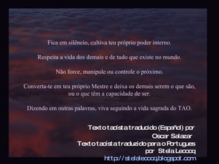 Fica em silêncio, cultiva teu próprio poder interno. Respeita a vida dos demais e de tudo que existe no mundo. Não force, manipule ou controle o próximo. Converta-te em teu próprio Mestre e deixa os demais serem o que são, ou o que têm a capacidade de ser. Dizendo em outras palavras, viva seguindo a vida sagrada do TAO. Texto taoísta traducido (Español) por Oscar Salazar   Texto taoísta traduzido para o Portugues por  Stela Lecocq http://stelalecocq.blogspot.com Slidecast por LCDias 